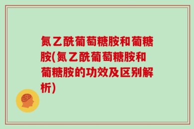 氮乙酰葡萄糖胺和葡糖胺(氮乙酰葡萄糖胺和葡糖胺的功效及区别解析)