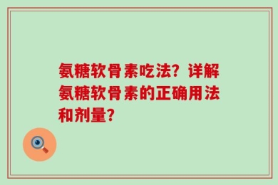 氨糖软骨素吃法？详解氨糖软骨素的正确用法和剂量？