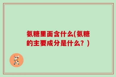 氨糖里面含什么(氨糖的主要成分是什么？)