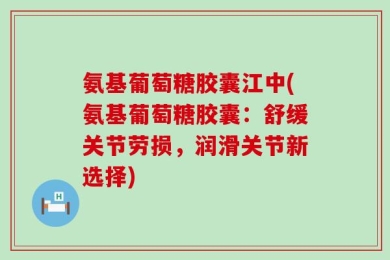 氨基葡萄糖胶囊江中(氨基葡萄糖胶囊：舒缓关节劳损，润滑关节新选择)