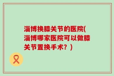 淄博换膝关节的医院(淄博哪家医院可以做膝关节置换手术？)