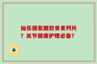仙乐健氨糖软骨素钙片？关节健康护理必备？