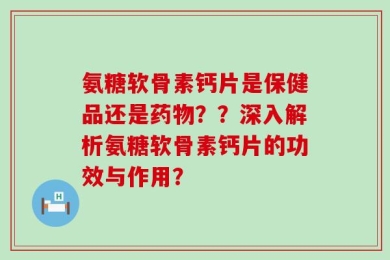 氨糖软骨素钙片是保健品还是药物？？深入解析氨糖软骨素钙片的功效与作用？