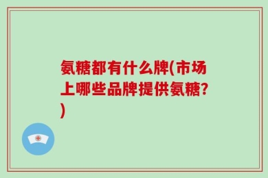 氨糖都有什么牌(市场上哪些品牌提供氨糖？)