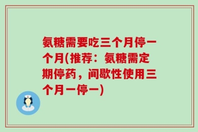 氨糖需要吃三个月停一个月(推荐：氨糖需定期停药，间歇性使用三个月一停一)