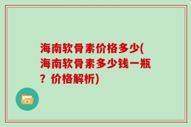 海南软骨素价格多少(海南软骨素多少钱一瓶？价格解析)