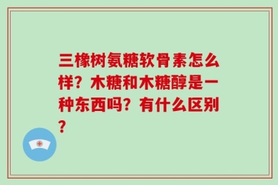 三橡树氨糖软骨素怎么样？木糖和木糖醇是一种东西吗？有什么区别？
