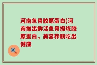 河南鱼骨胶原蛋白(河南推出鲜活鱼骨提炼胶原蛋白，美容养颜吃出健康