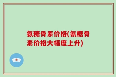 氨糖骨素价格(氨糖骨素价格大幅度上升)