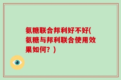 氨糖联合邦利好不好(氨糖与邦利联合使用效果如何？)