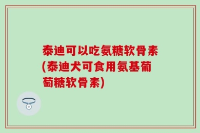泰迪可以吃氨糖软骨素(泰迪犬可食用氨基葡萄糖软骨素)