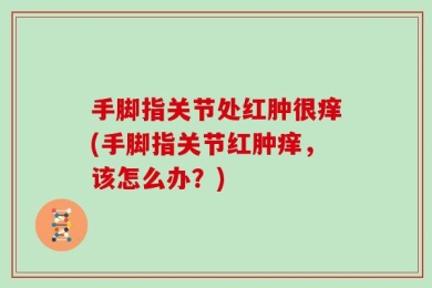 手脚指关节处红肿很痒(手脚指关节红肿痒，该怎么办？)