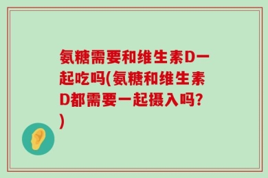 氨糖需要和维生素D一起吃吗(氨糖和维生素D都需要一起摄入吗？)