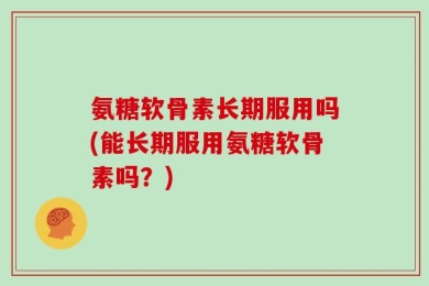 氨糖软骨素长期服用吗(能长期服用氨糖软骨素吗？)