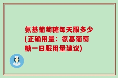 氨基葡萄糖每天服多少(正确用量：氨基葡萄糖一日服用量建议)