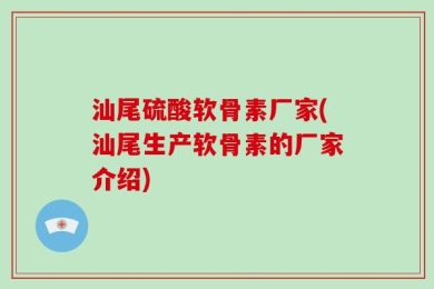 汕尾硫酸软骨素厂家(汕尾生产软骨素的厂家介绍)