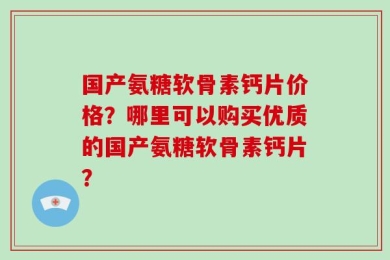 国产氨糖软骨素钙片价格？哪里可以购买优质的国产氨糖软骨素钙片？