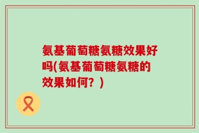 氨基葡萄糖氨糖效果好吗(氨基葡萄糖氨糖的效果如何？)