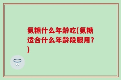 氨糖什么年龄吃(氨糖适合什么年龄段服用？)