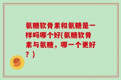 氨糖软骨素和氨糖是一样吗哪个好(氨糖软骨素与氨糖，哪一个更好？)