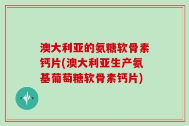 澳大利亚的氨糖软骨素钙片(澳大利亚生产氨基葡萄糖软骨素钙片)