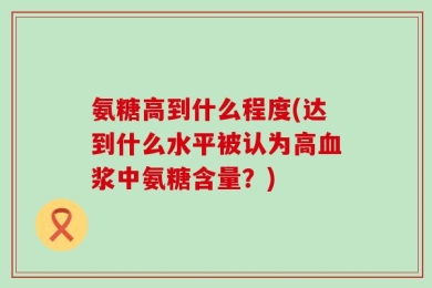 氨糖高到什么程度(达到什么水平被认为高血浆中氨糖含量？)