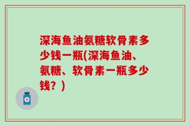 深海鱼油氨糖软骨素多少钱一瓶(深海鱼油、氨糖、软骨素一瓶多少钱？)