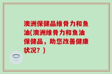 澳洲保健品维骨力和鱼油(澳洲维骨力和鱼油保健品，助您改善健康状况？)