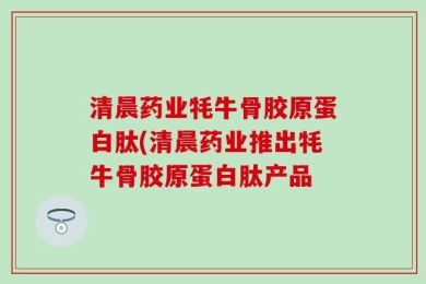 清晨药业牦牛骨胶原蛋白肽(清晨药业推出牦牛骨胶原蛋白肽产品