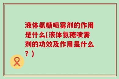 液体氨糖喷雾剂的作用是什么(液体氨糖喷雾剂的功效及作用是什么？)