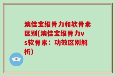 澳佳宝维骨力和软骨素区别(澳佳宝维骨力vs软骨素：功效区别解析)