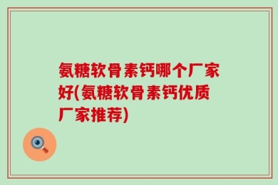 氨糖软骨素钙哪个厂家好(氨糖软骨素钙优质厂家推荐)