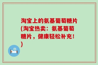 淘宝上的氨基葡萄糖片(淘宝热卖：氨基葡萄糖片，健康轻松补充！)