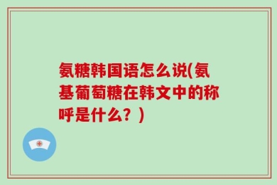 氨糖韩国语怎么说(氨基葡萄糖在韩文中的称呼是什么？)