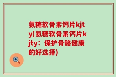 氨糖软骨素钙片kjty(氨糖软骨素钙片kjty：保护骨骼健康的好选择)