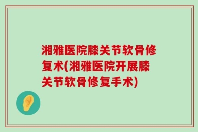 湘雅医院膝关节软骨修复术(湘雅医院开展膝关节软骨修复手术)
