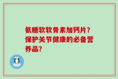 氨糖软软骨素加钙片？保护关节健康的必备营养品？