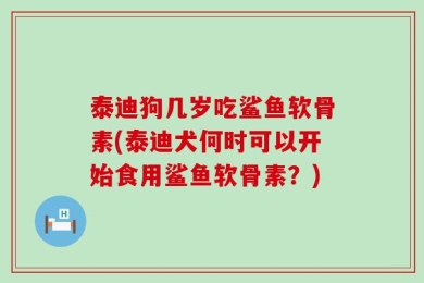 泰迪狗几岁吃鲨鱼软骨素(泰迪犬何时可以开始食用鲨鱼软骨素？)