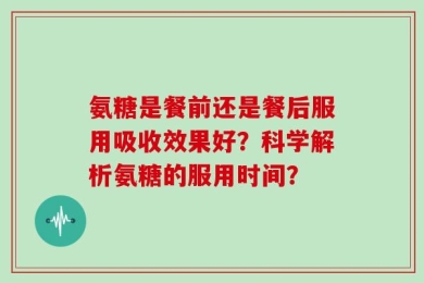 氨糖是餐前还是餐后服用吸收效果好？科学解析氨糖的服用时间？