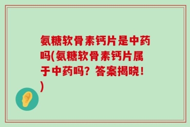 氨糖软骨素钙片是中药吗(氨糖软骨素钙片属于中药吗？答案揭晓！)