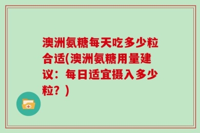 澳洲氨糖每天吃多少粒合适(澳洲氨糖用量建议：每日适宜摄入多少粒？)