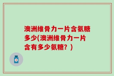 澳洲维骨力一片含氨糖多少(澳洲维骨力一片含有多少氨糖？)