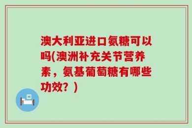 澳大利亚进口氨糖可以吗(澳洲补充关节营养素，氨基葡萄糖有哪些功效？)