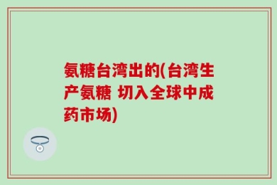 氨糖台湾出的(台湾生产氨糖 切入全球中成药市场)