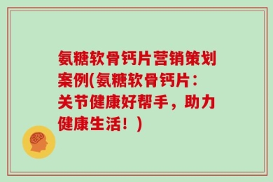 氨糖软骨钙片营销策划案例(氨糖软骨钙片：关节健康好帮手，助力健康生活！)