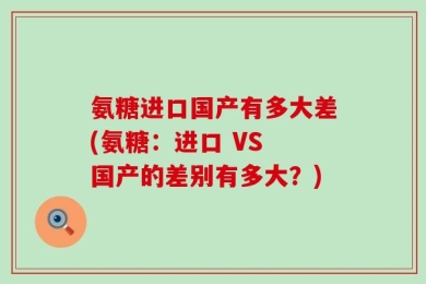 氨糖进口国产有多大差(氨糖：进口 VS 国产的差别有多大？)