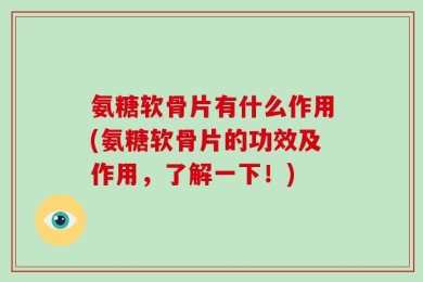氨糖软骨片有什么作用(氨糖软骨片的功效及作用，了解一下！)