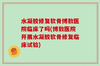 水凝胶修复软骨博敖医院临床了吗(博敖医院开展水凝胶软骨修复临床试验)