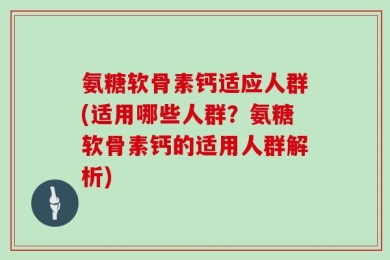 氨糖软骨素钙适应人群(适用哪些人群？氨糖软骨素钙的适用人群解析)