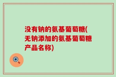 没有钠的氨基葡萄糖(无钠添加的氨基葡萄糖产品名称)